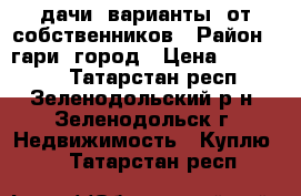 дачи  варианты  от собственников › Район ­ гари  город › Цена ­ 300 700 - Татарстан респ., Зеленодольский р-н, Зеленодольск г. Недвижимость » Куплю   . Татарстан респ.